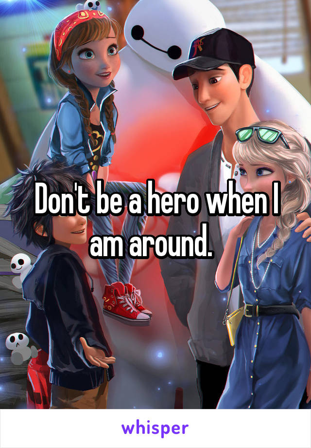 Don't be a hero when I am around.  