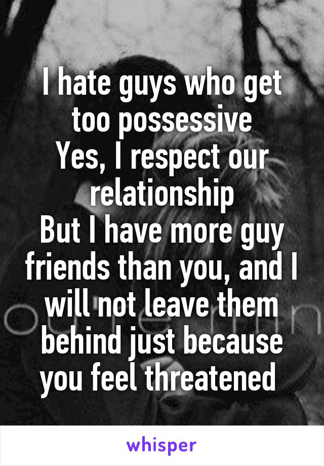 I hate guys who get too possessive
Yes, I respect our relationship
But I have more guy friends than you, and I will not leave them behind just because you feel threatened 