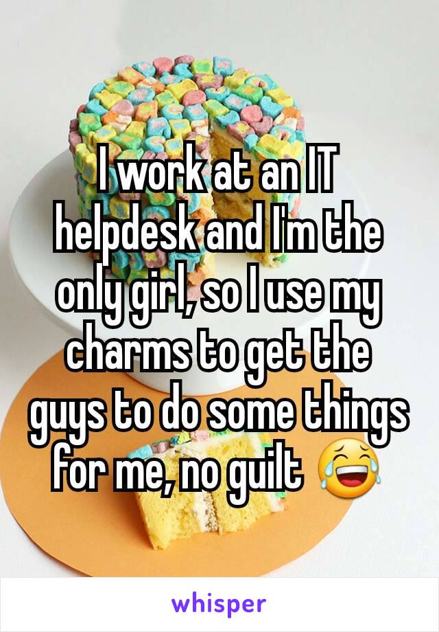 I work at an IT helpdesk and I'm the only girl, so I use my charms to get the  guys to do some things for me, no guilt 😂