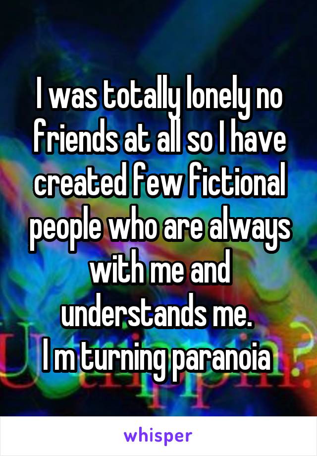I was totally lonely no friends at all so I have created few fictional people who are always with me and understands me. 
I m turning paranoia 