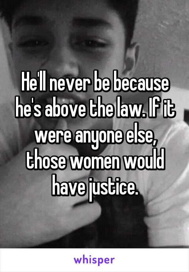 He'll never be because he's above the law. If it were anyone else, those women would have justice.