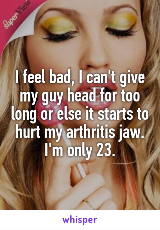 I feel bad, I can't give my guy head for too long or else it starts to hurt my arthritis jaw. I'm only 23.