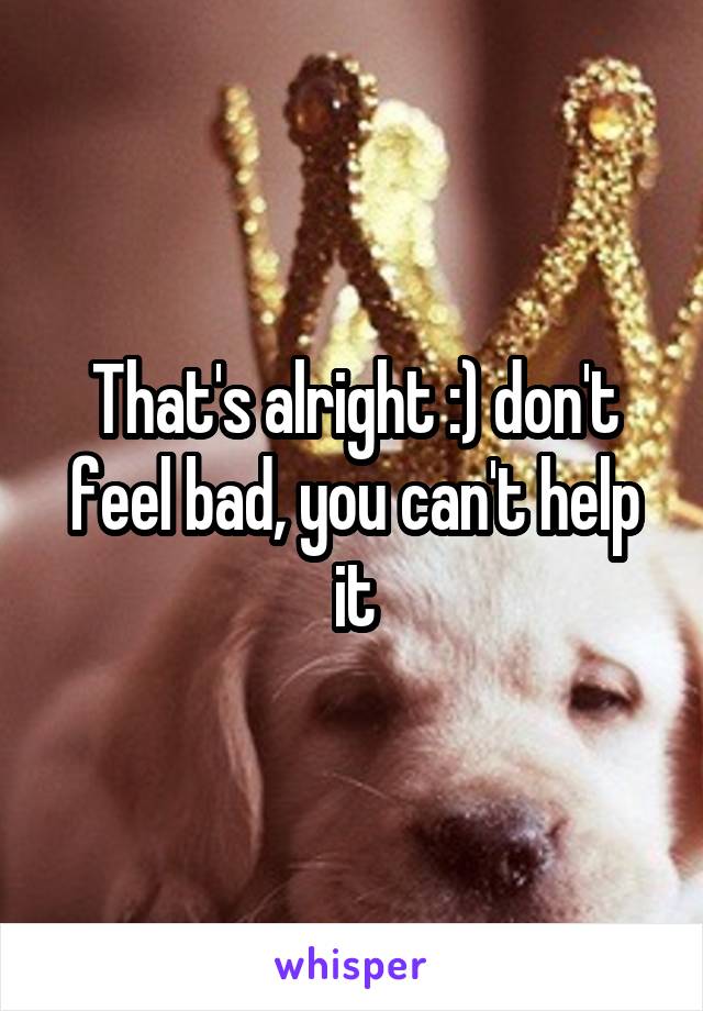 That's alright :) don't feel bad, you can't help it