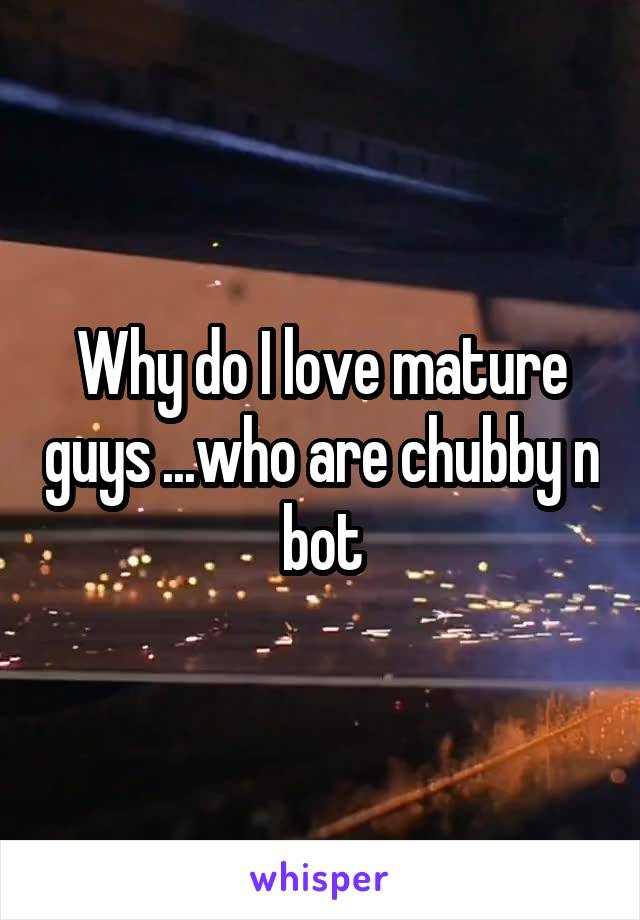 Why do I love mature guys ...who are chubby n bot