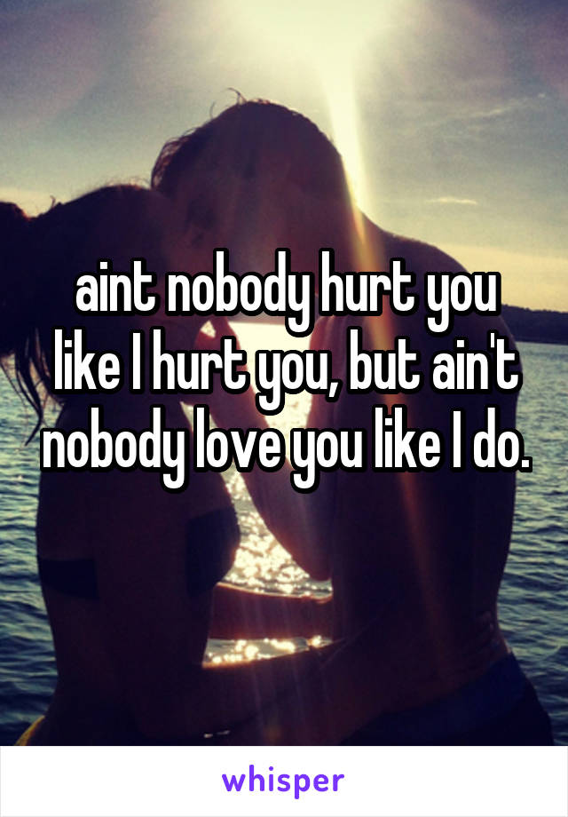 aint nobody hurt you like I hurt you, but ain't nobody love you like I do. 