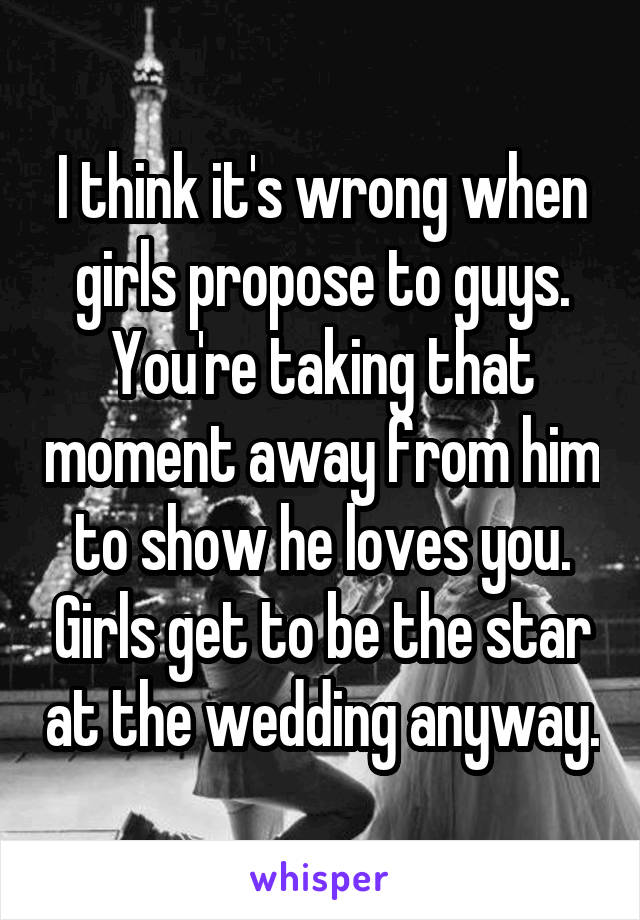 I think it's wrong when girls propose to guys. You're taking that moment away from him to show he loves you. Girls get to be the star at the wedding anyway.