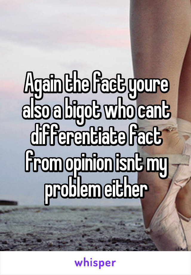 Again the fact youre also a bigot who cant differentiate fact from opinion isnt my problem either