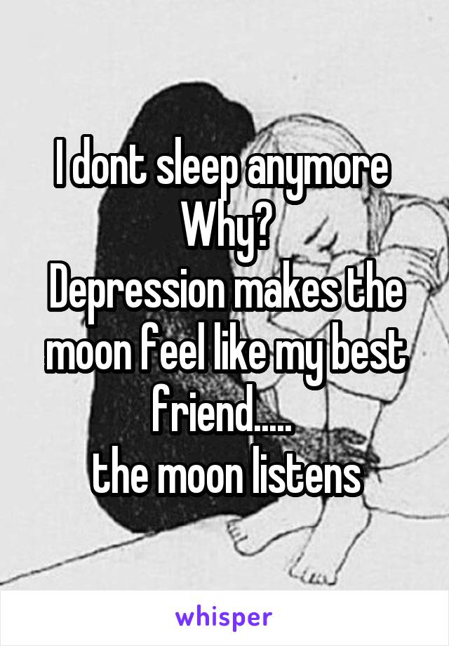 I dont sleep anymore 
Why?
Depression makes the moon feel like my best friend..... 
the moon listens
