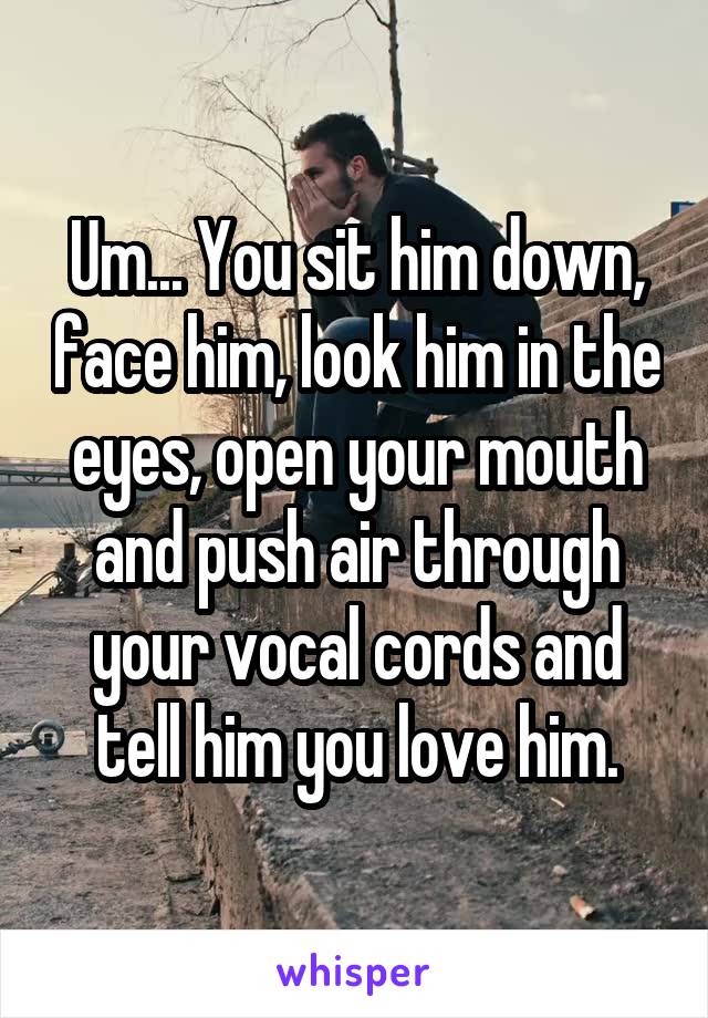 Um... You sit him down, face him, look him in the eyes, open your mouth and push air through your vocal cords and tell him you love him.