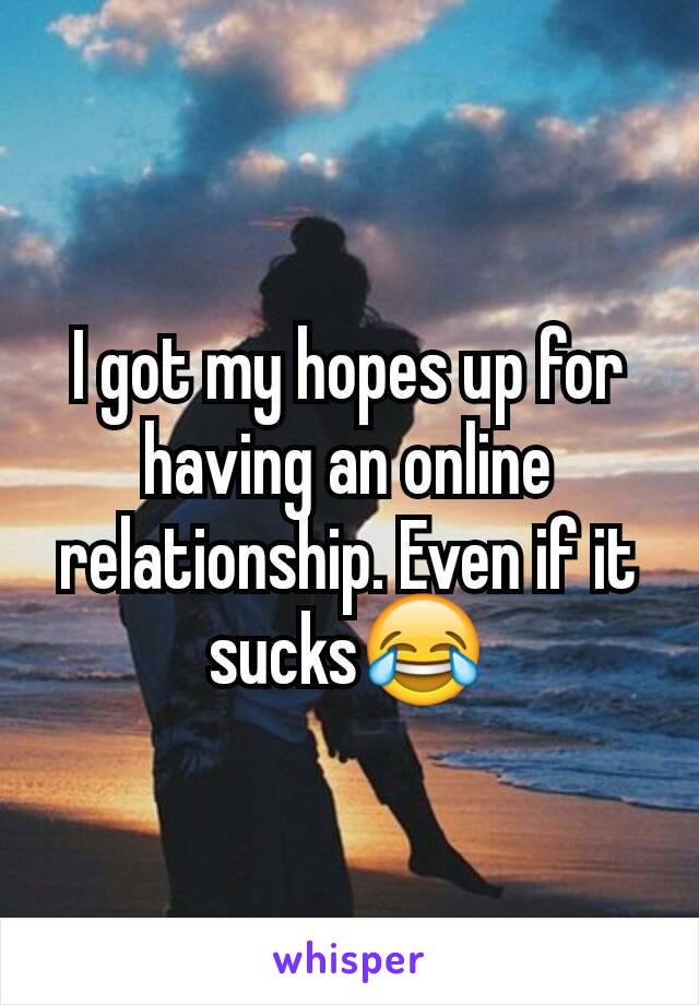 I got my hopes up for having an online relationship. Even if it sucks😂