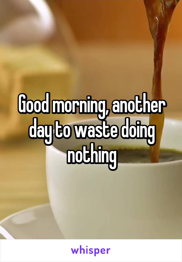 Good morning, another day to waste doing nothing