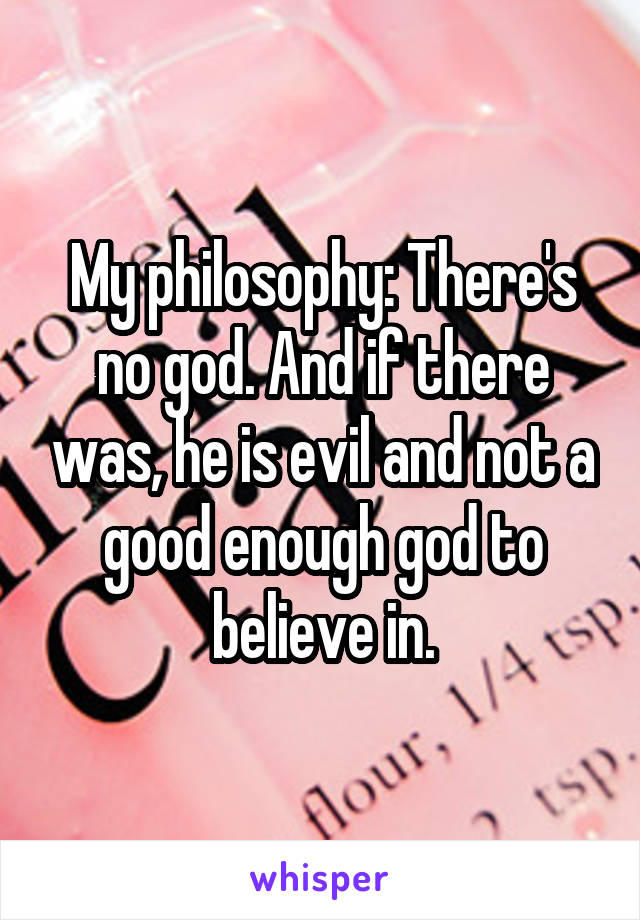 My philosophy: There's no god. And if there was, he is evil and not a good enough god to believe in.