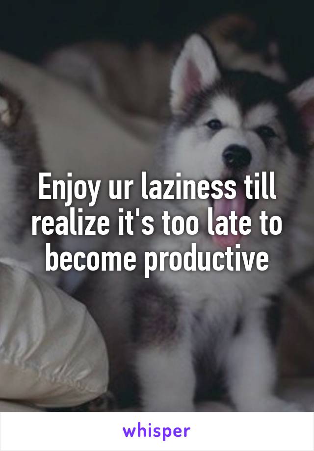 Enjoy ur laziness till realize it's too late to become productive