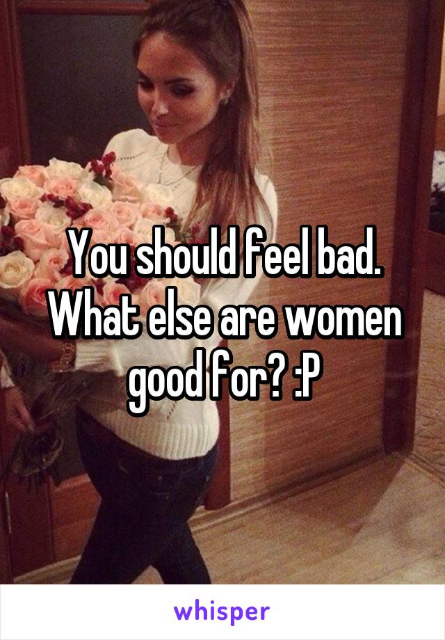 You should feel bad. What else are women good for? :P