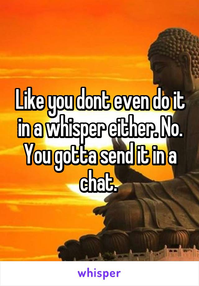 Like you dont even do it in a whisper either. No. You gotta send it in a chat. 