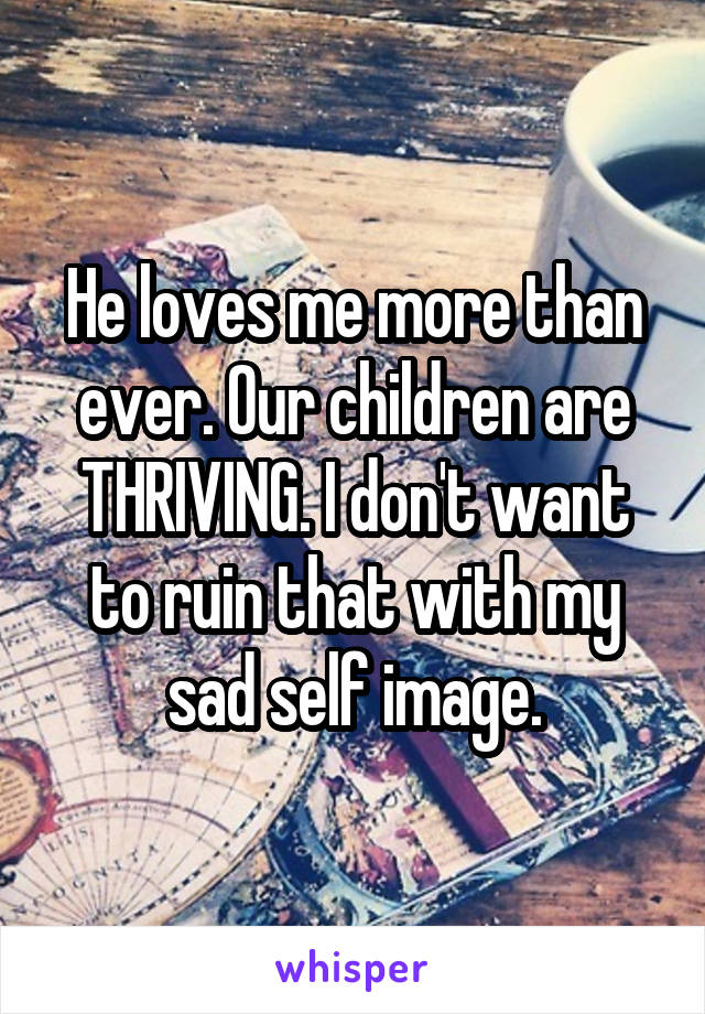 He loves me more than ever. Our children are THRIVING. I don't want to ruin that with my sad self image.