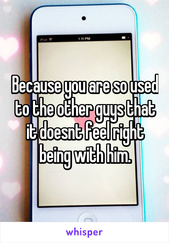 Because you are so used to the other guys that it doesnt feel right being with him.