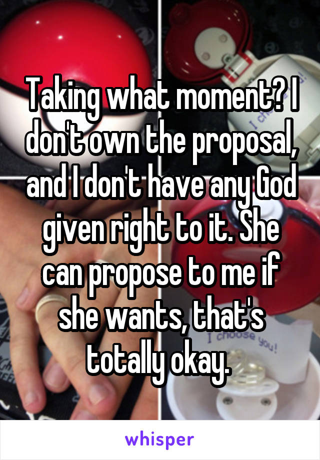 Taking what moment? I don't own the proposal, and I don't have any God given right to it. She can propose to me if she wants, that's totally okay. 