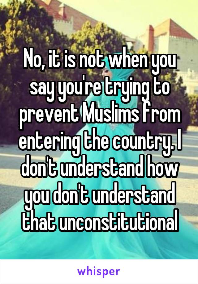 No, it is not when you say you're trying to prevent Muslims from entering the country. I don't understand how you don't understand that unconstitutional