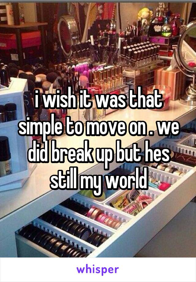 i wish it was that simple to move on . we did break up but hes still my world