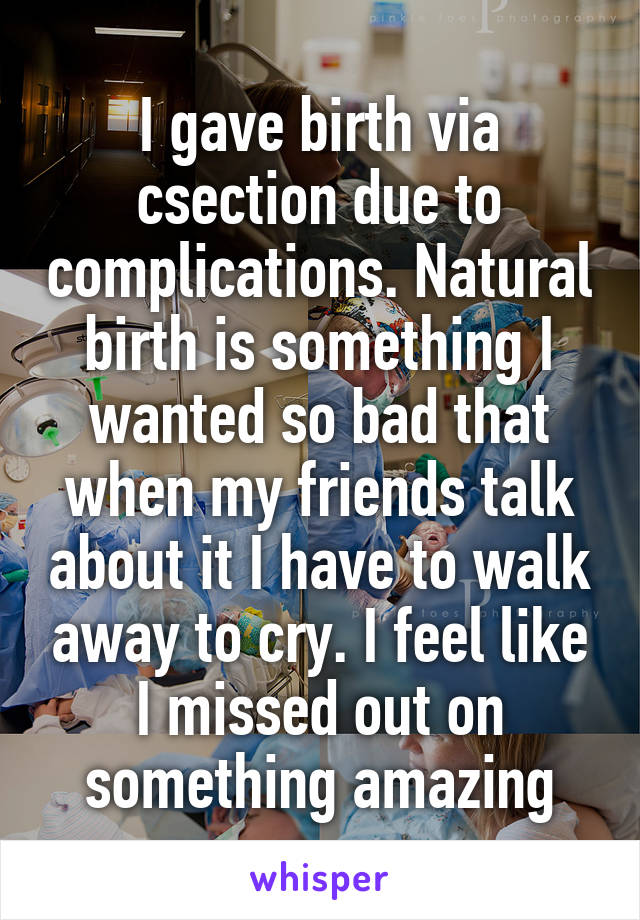 I gave birth via csection due to complications. Natural birth is something I wanted so bad that when my friends talk about it I have to walk away to cry. I feel like I missed out on something amazing