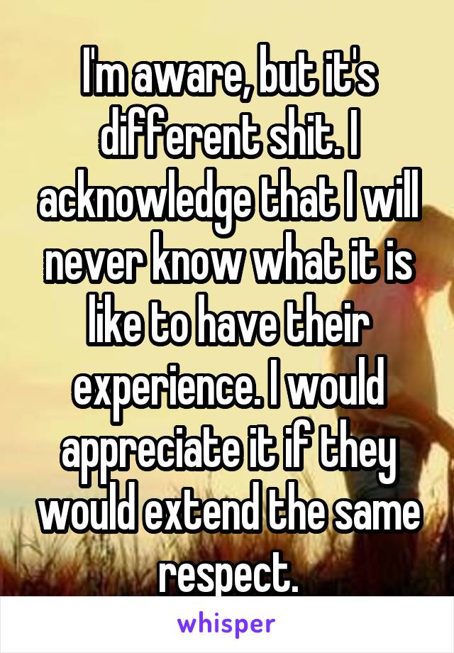 I'm aware, but it's different shit. I acknowledge that I will never know what it is like to have their experience. I would appreciate it if they would extend the same respect.