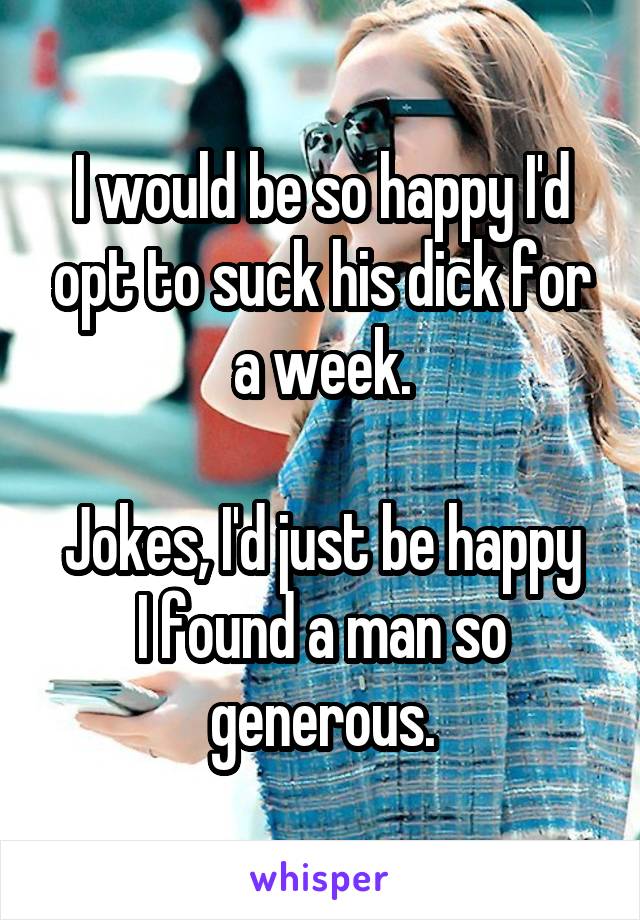 I would be so happy I'd opt to suck his dick for a week.

Jokes, I'd just be happy I found a man so generous.