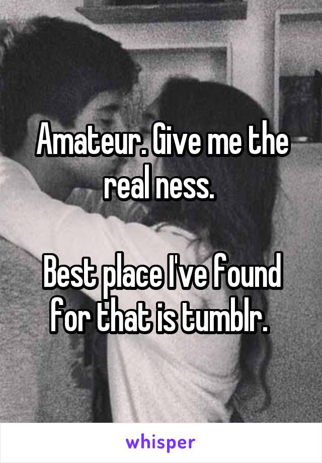 Amateur. Give me the real ness. 

Best place I've found for that is tumblr. 
