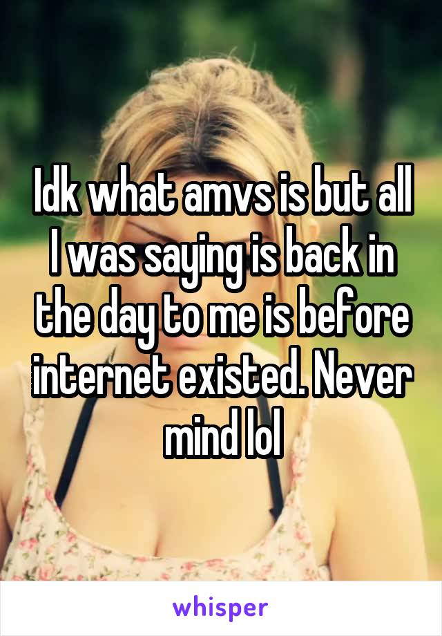 Idk what amvs is but all I was saying is back in the day to me is before internet existed. Never mind lol