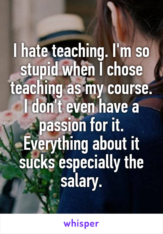 I hate teaching. I'm so stupid when I chose teaching as my course. I don't even have a passion for it. Everything about it sucks especially the salary.