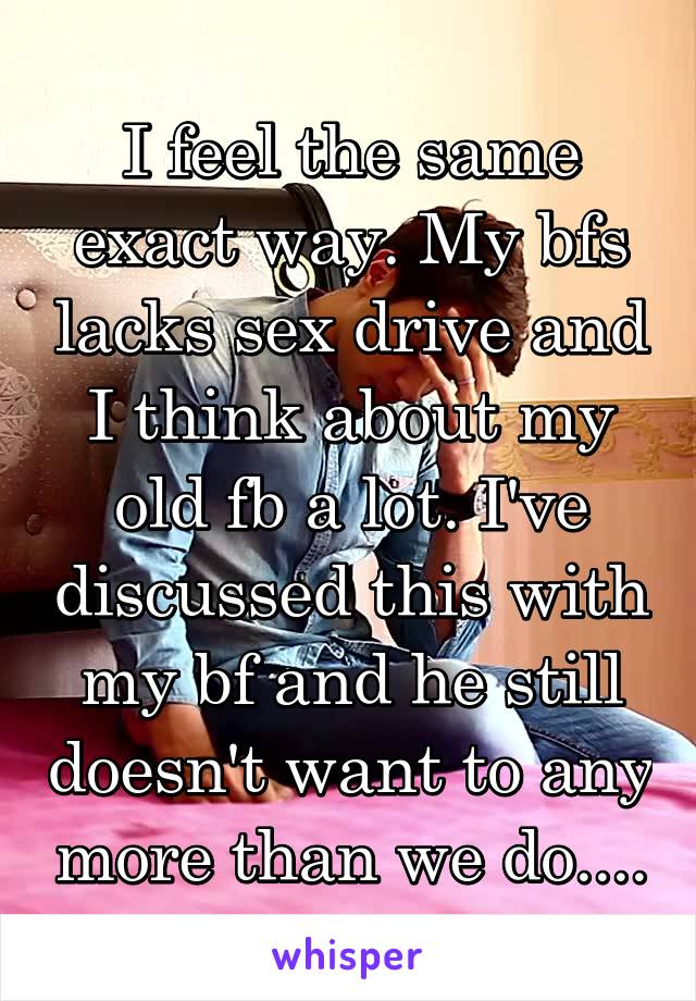 I feel the same exact way. My bfs lacks sex drive and I think about my old fb a lot. I've discussed this with my bf and he still doesn't want to any more than we do....