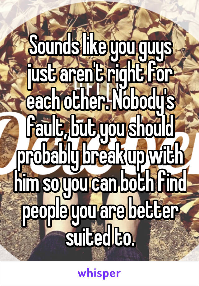 Sounds like you guys just aren't right for each other. Nobody's fault, but you should probably break up with him so you can both find people you are better suited to.