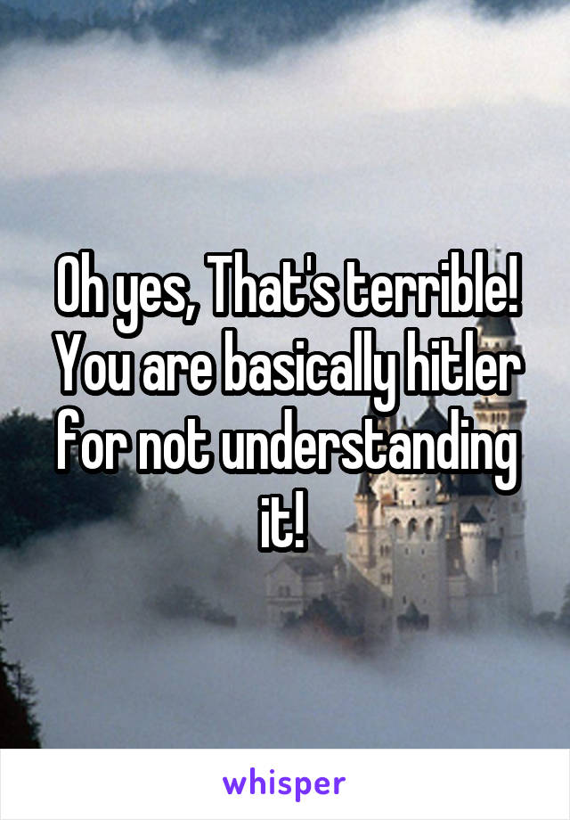 Oh yes, That's terrible! You are basically hitler for not understanding it! 