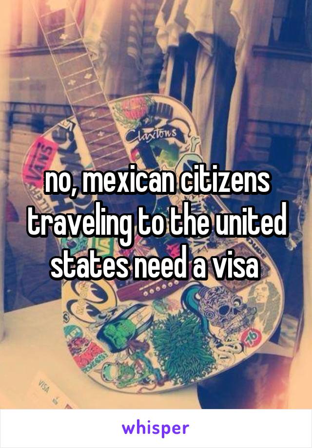 no, mexican citizens traveling to the united states need a visa 