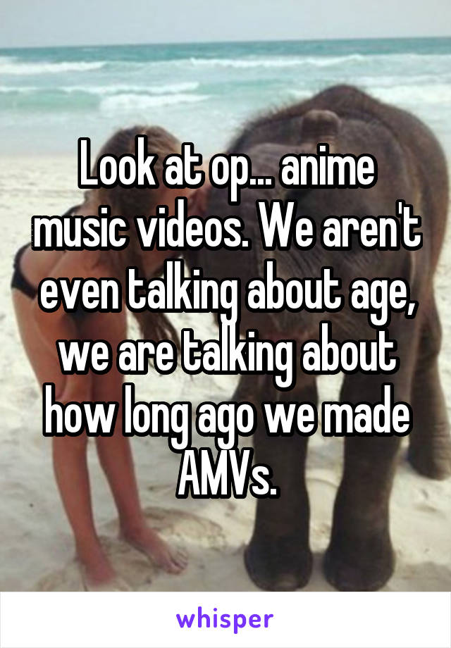 Look at op... anime music videos. We aren't even talking about age, we are talking about how long ago we made AMVs.