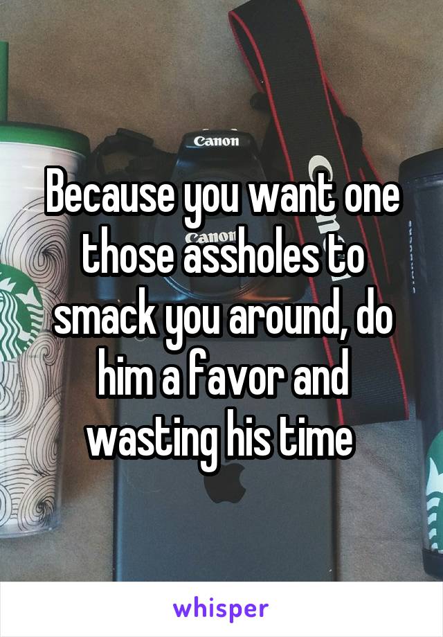 Because you want one those assholes to smack you around, do him a favor and wasting his time 