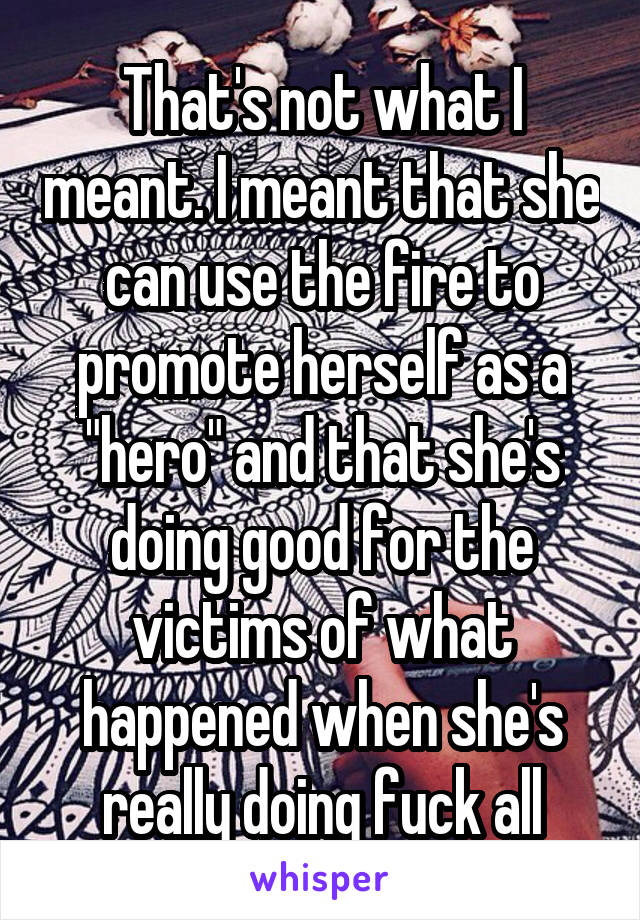 That's not what I meant. I meant that she can use the fire to promote herself as a "hero" and that she's doing good for the victims of what happened when she's really doing fuck all