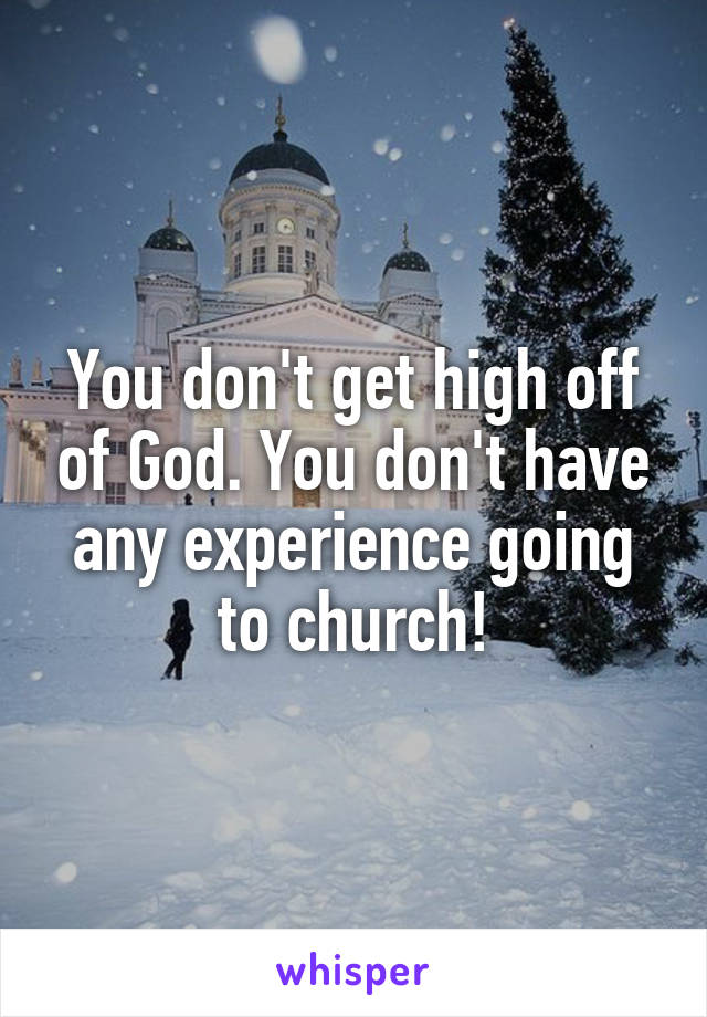 You don't get high off of God. You don't have any experience going to church!