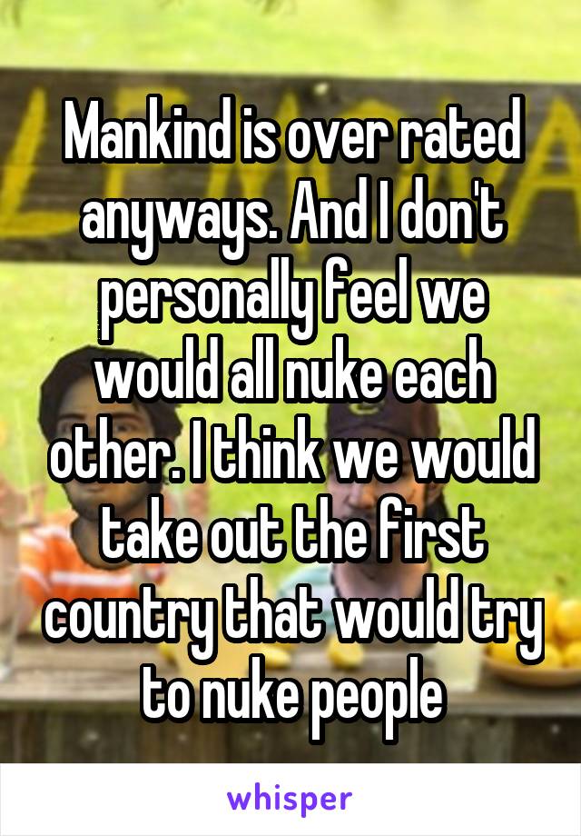 Mankind is over rated anyways. And I don't personally feel we would all nuke each other. I think we would take out the first country that would try to nuke people