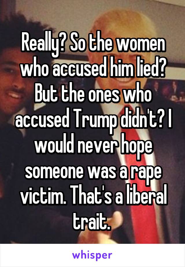 Really? So the women who accused him lied? But the ones who accused Trump didn't? I would never hope someone was a rape victim. That's a liberal trait. 