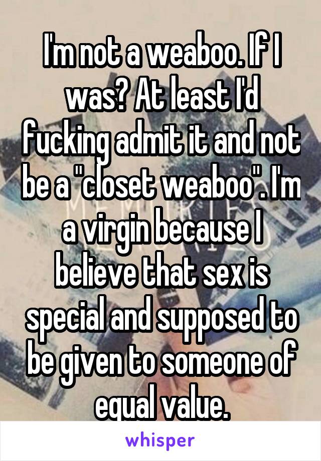 I'm not a weaboo. If I was? At least I'd fucking admit it and not be a "closet weaboo". I'm a virgin because I believe that sex is special and supposed to be given to someone of equal value.