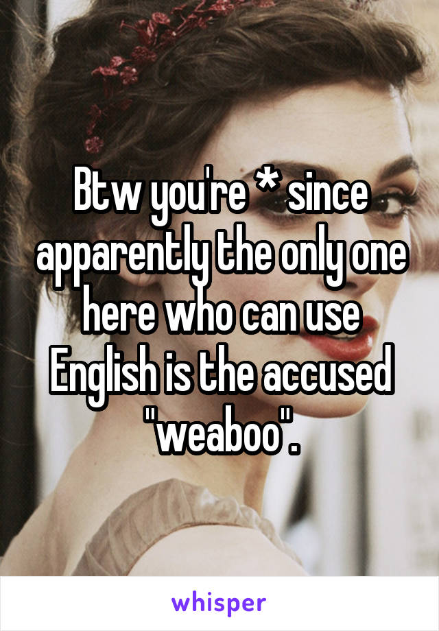 Btw you're * since apparently the only one here who can use English is the accused "weaboo".