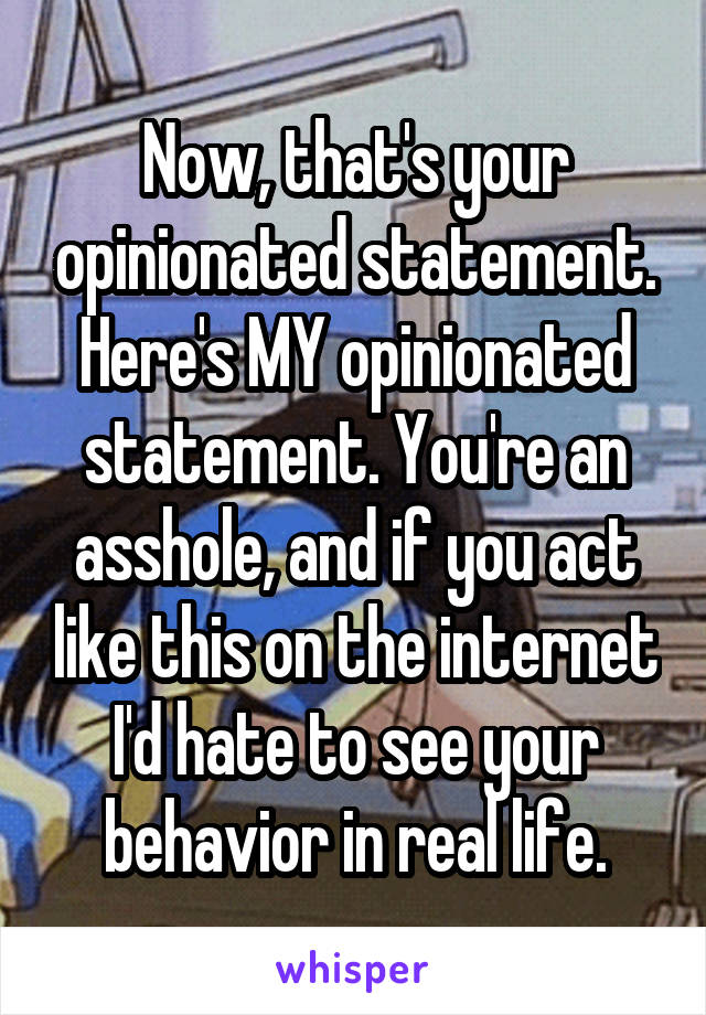 Now, that's your opinionated statement. Here's MY opinionated statement. You're an asshole, and if you act like this on the internet I'd hate to see your behavior in real life.