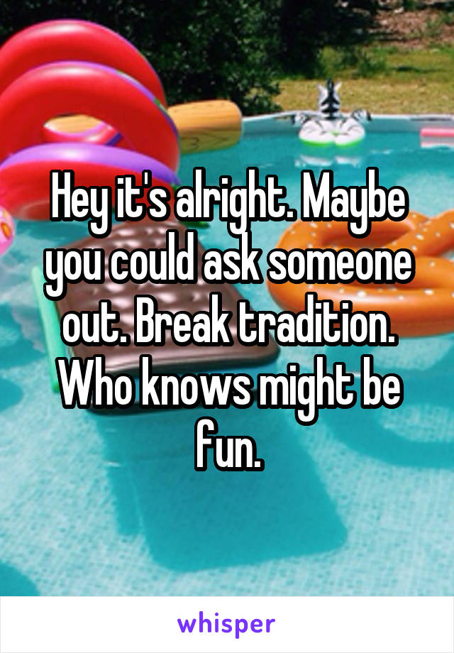 Hey it's alright. Maybe you could ask someone out. Break tradition. Who knows might be fun.