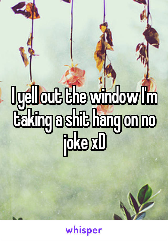 I yell out the window I'm taking a shit hang on no joke xD
