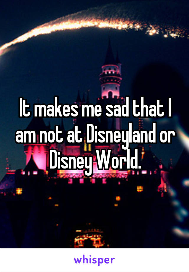 It makes me sad that I am not at Disneyland or Disney World.