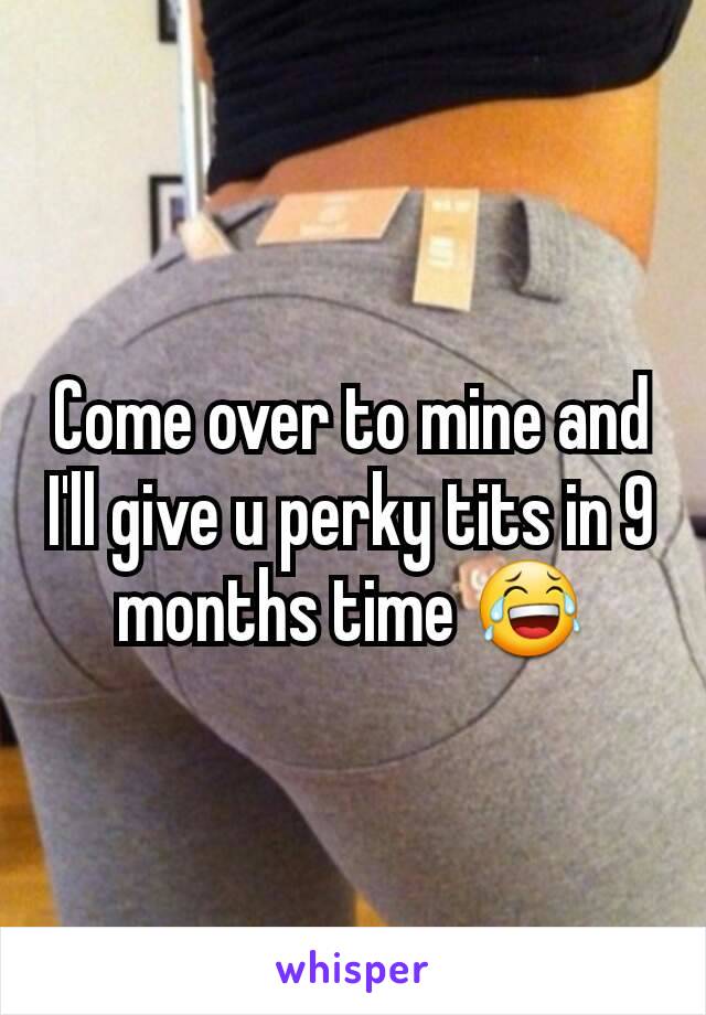 Come over to mine and I'll give u perky tits in 9 months time 😂
