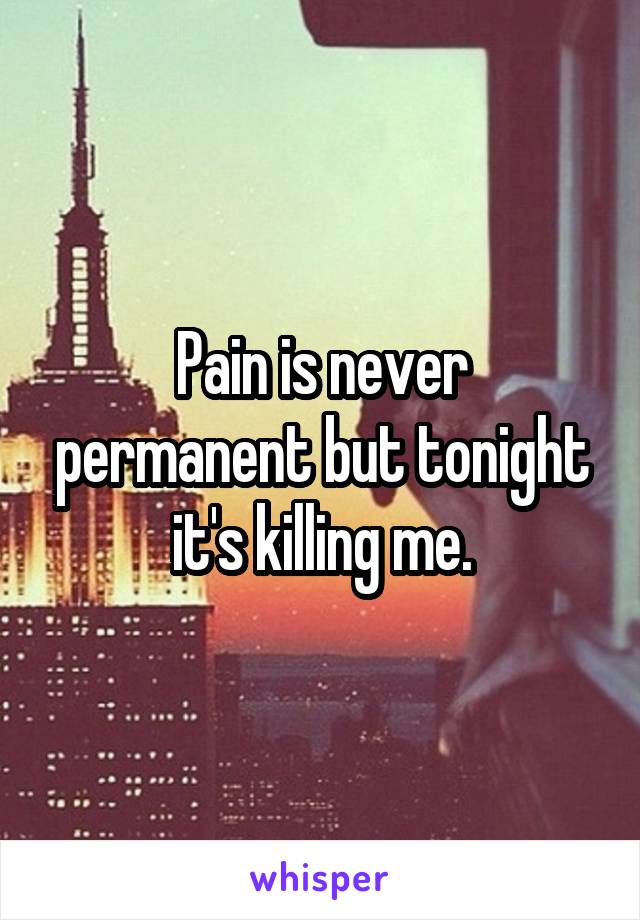 Pain is never permanent but tonight it's killing me.