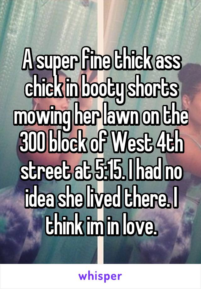 A super fine thick ass chick in booty shorts mowing her lawn on the 300 block of West 4th street at 5:15. I had no idea she lived there. I think im in love.