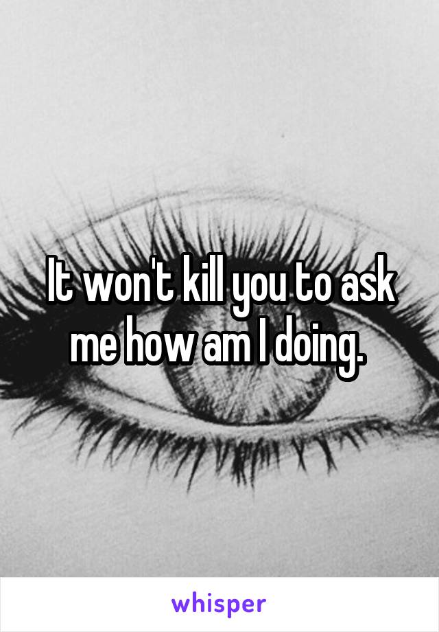 It won't kill you to ask me how am I doing. 
